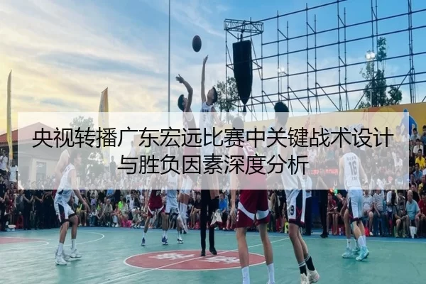 央视转播广东宏远比赛中关键战术设计与胜负因素深度分析